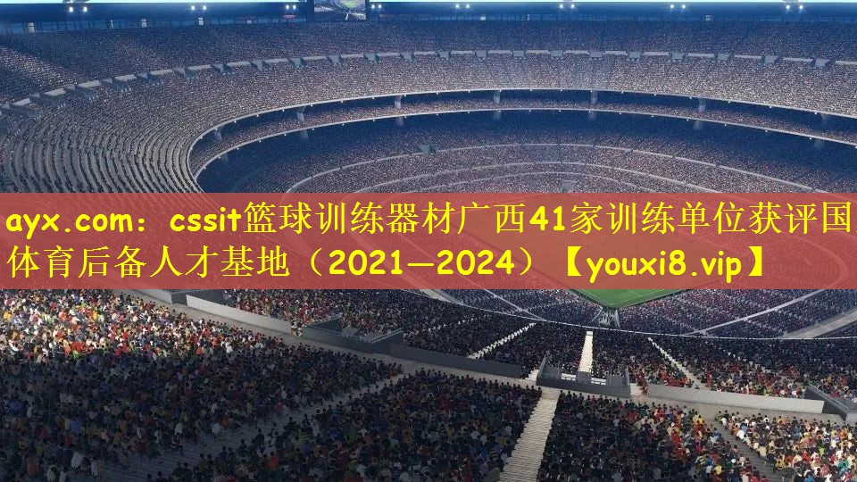 ayx.com：cssit篮球训练器材广西41家训练单位获评国家体育后备人才基地（2021—2024）