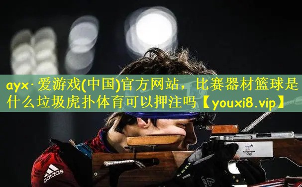 ayx·爱游戏(中国)官方网站，比赛器材篮球是什么垃圾虎扑体育可以押注吗